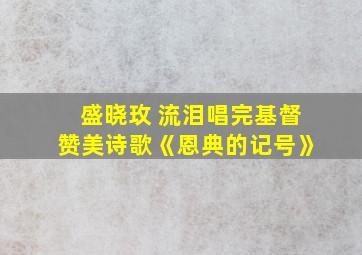 盛晓玫 流泪唱完基督赞美诗歌《恩典的记号》